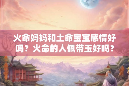 火命妈妈和土命宝宝感情好吗?火命的人佩带玉好吗? 火命妈妈和土命宝宝感情好吗?火命的人佩带玉好吗?