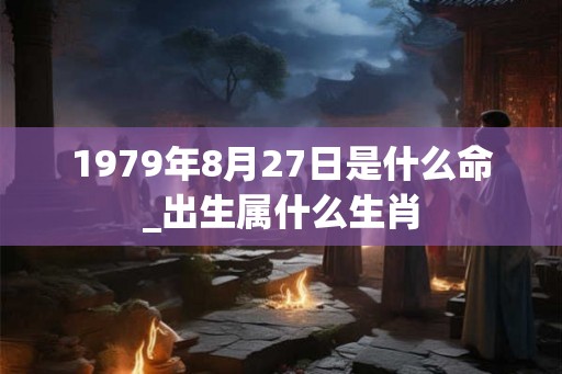 1979年8月27日是什么命_出生属什么生肖 1979年8月27日是什么命_出生属什么生肖