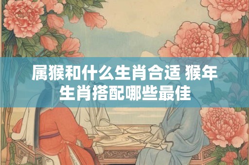 属猴和什么生肖合适 猴年生肖搭配哪些最佳
