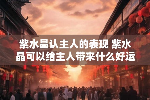 紫水晶认主人的表现 紫水晶可以给主人带来什么好运气