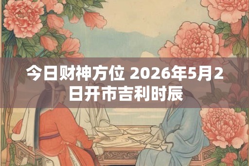 今日财神方位 2026年5月2日开市吉利时辰