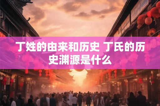 丁姓的由来和历史 丁氏的历史渊源是什么 丁姓的由来和历史 丁氏的历史渊源是什么
