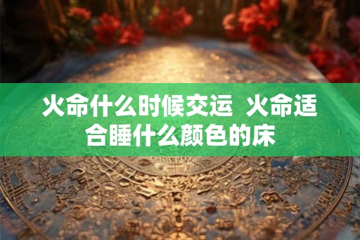 火命什么时候交运  火命适合睡什么颜色的床