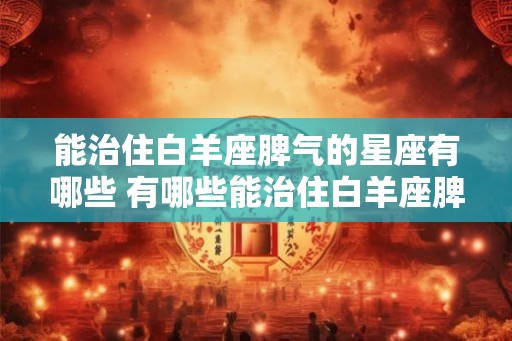 能治住白羊座脾气的星座有哪些 有哪些能治住白羊座脾气的星座 能治住白羊座脾气的星座有哪些 有哪些能治住白羊座脾气的星座