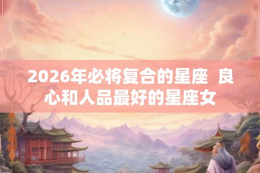 2026年必将复合的星座  良心和人品最好的星座女