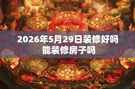 2026年5月29日装修好吗 能装修房子吗 2026年5月29日装修好吗 能装修房子吗