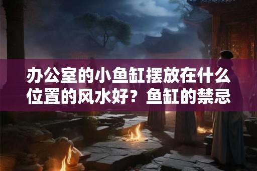 办公室的小鱼缸摆放在什么位置的风水好？鱼缸的禁忌你知道吗？