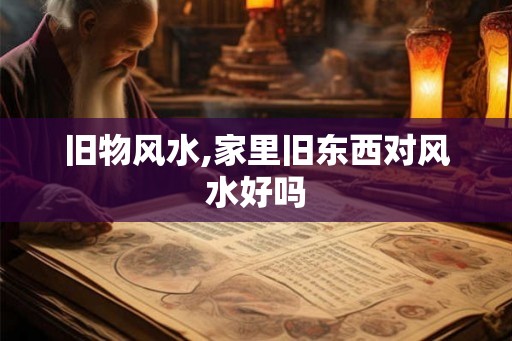 旧物风水,家里旧东西对风水好吗