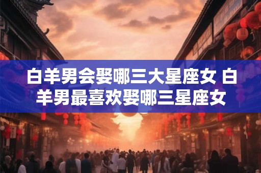 白羊男会娶哪三大星座女 白羊男最喜欢娶哪三星座女