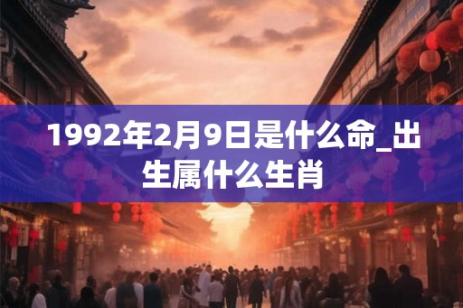 1992年2月9日是什么命_出生属什么生肖 1992年2月9日是什么命_出生属什么生肖