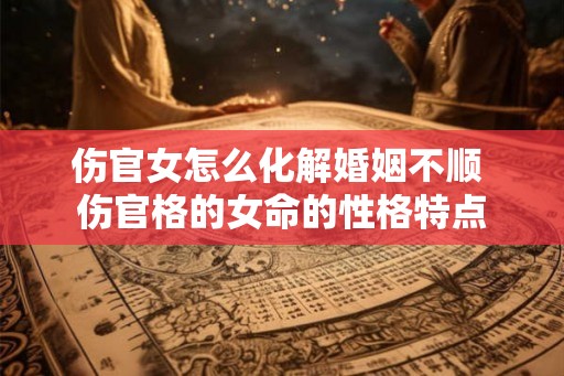 伤官女怎么化解婚姻不顺 伤官格的女命的性格特点 伤官女怎么化解婚姻不顺 伤官格的女命的性格特点