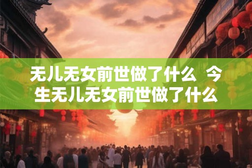无儿无女前世做了什么  今生无儿无女前世做了什么