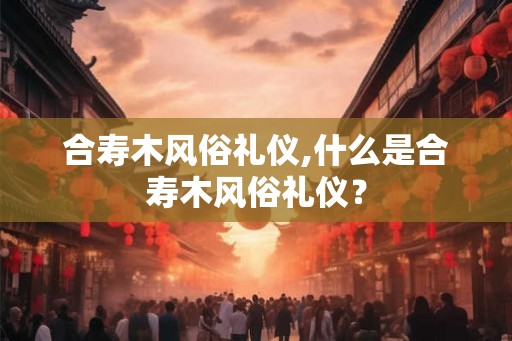 合寿木风俗礼仪,什么是合寿木风俗礼仪？