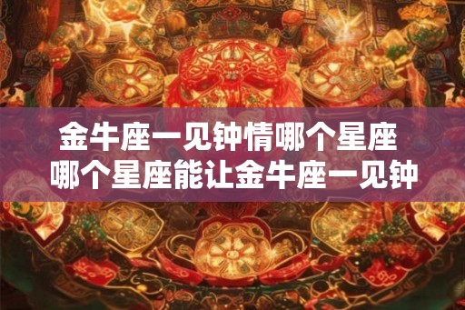 金牛座一见钟情哪个星座 哪个星座能让金牛座一见钟情