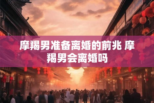 摩羯男准备离婚的前兆 摩羯男会离婚吗