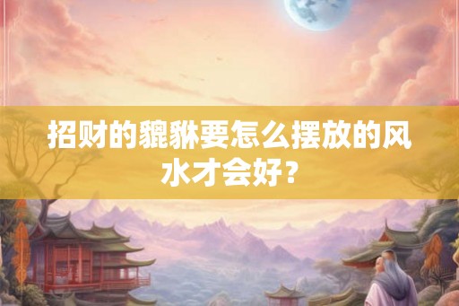 招财的貔貅要怎么摆放的风水才会好？