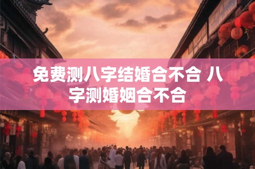免费测八字结婚合不合 八字测婚姻合不合