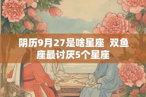 阴历9月27是啥星座  双鱼座最讨厌5个星座