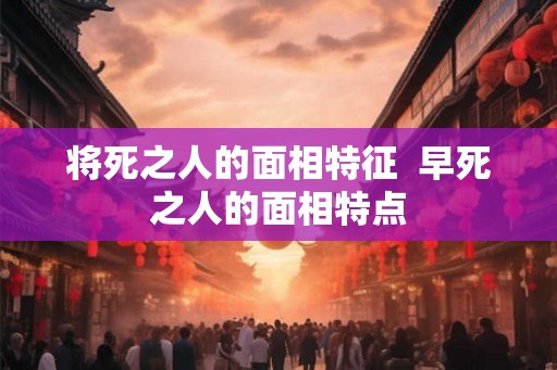 将死之人的面相特征  早死之人的面相特点