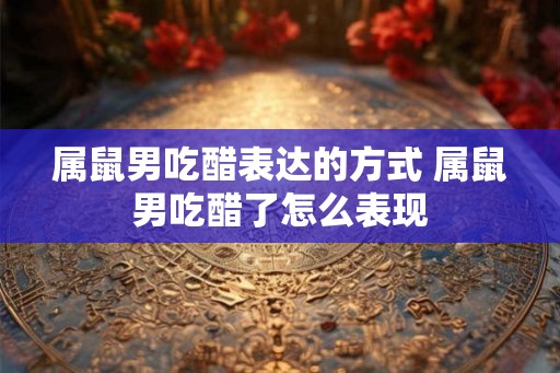 属鼠男吃醋表达的方式 属鼠男吃醋了怎么表现 属鼠男吃醋表达的方式 属鼠男吃醋了怎么表现