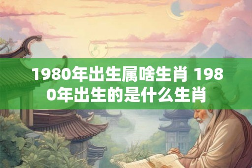 1980年出生属啥生肖 1980年出生的是什么生肖 1980年出生属啥生肖 1980年出生的是什么生肖