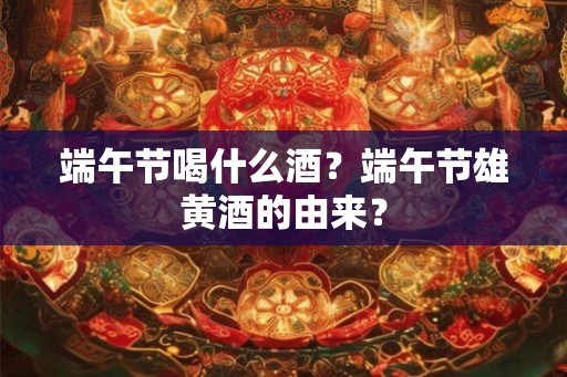 端午节喝什么酒？端午节雄黄酒的由来？