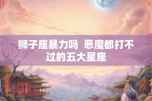 狮子座暴力吗  恶魔都打不过的五大星座