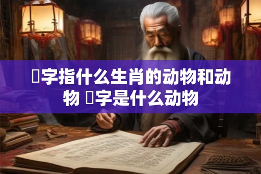 僃字指什么生肖的动物和动物 汢字是什么动物 僃字指什么生肖的动物和动物 汢字是什么动物