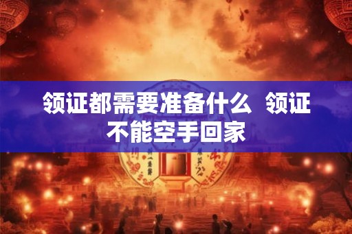 领证都需要准备什么  领证不能空手回家