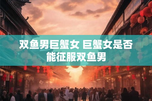 双鱼男巨蟹女 巨蟹女是否能征服双鱼男 双鱼男巨蟹女 巨蟹女是否能征服双鱼男
