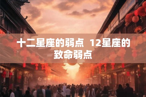 十二星座的弱点  12星座的致命弱点