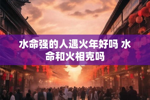 水命强的人遇火年好吗 水命和火相克吗