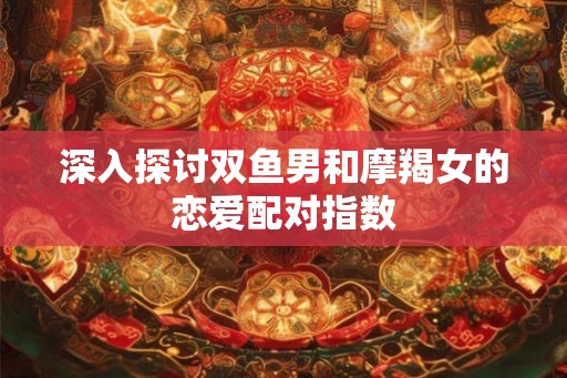 深入探讨双鱼男和摩羯女的恋爱配对指数