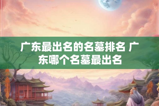广东最出名的名墓排名 广东哪个名墓最出名 广东最出名的名墓排名 广东哪个名墓最出名