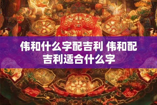 伟和什么字配吉利 伟和配吉利适合什么字
