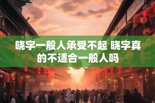晓字一般人承受不起 晓字真的不适合一般人吗 晓字一般人承受不起 晓字真的不适合一般人吗