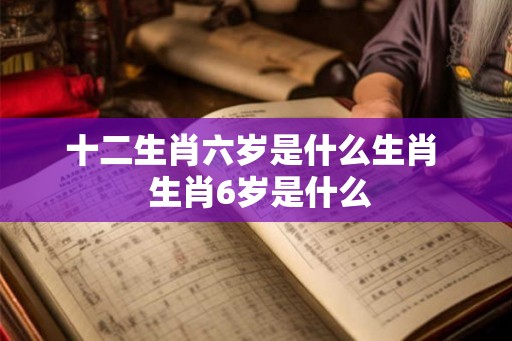 十二生肖六岁是什么生肖 生肖6岁是什么 十二生肖六岁是什么生肖 生肖6岁是什么