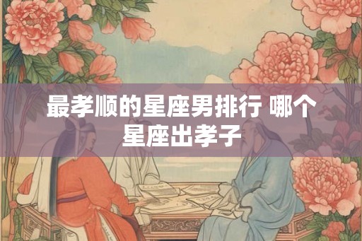 最孝顺的星座男排行 哪个星座出孝子