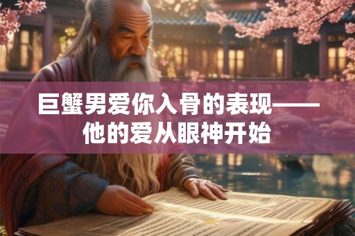巨蟹男爱你入骨的表现——他的爱从眼神开始