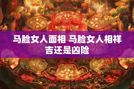 马脸女人面相 马脸女人相祥吉还是凶险