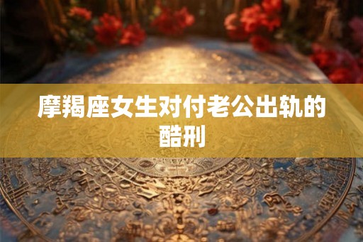 摩羯座女生对付老公出轨的酷刑