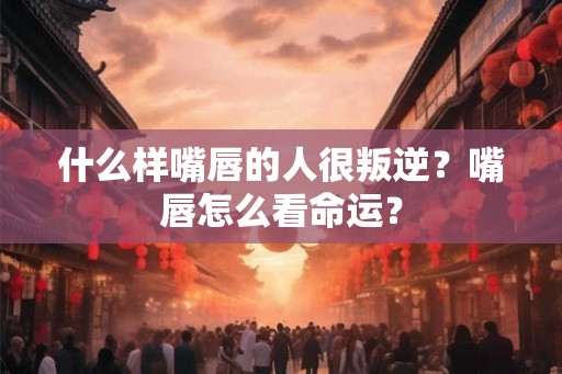 什么样嘴唇的人很叛逆？嘴唇怎么看命运？