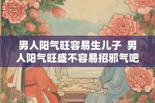 男人阳气旺容易生儿子 男人阳气旺盛不容易招邪气吧 男人阳气旺容易生儿子 男人阳气旺盛不容易招邪气吧