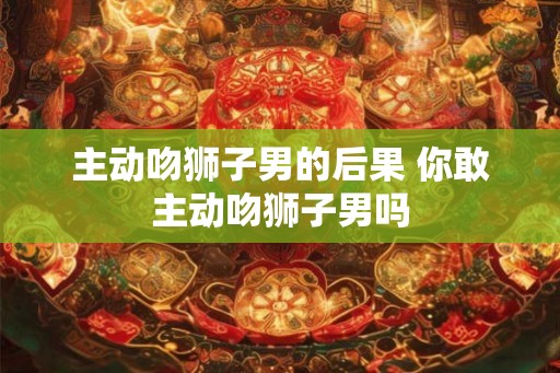 主动吻狮子男的后果 你敢主动吻狮子男吗 主动吻狮子男的后果 你敢主动吻狮子男吗