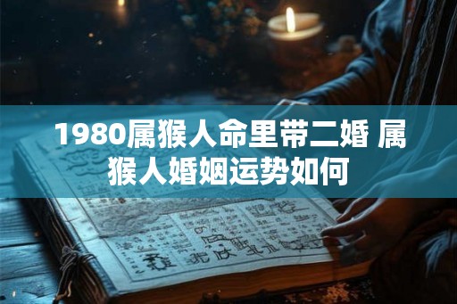 1980属猴人命里带二婚 属猴人婚姻运势如何 1980属猴人命里带二婚 属猴人婚姻运势如何