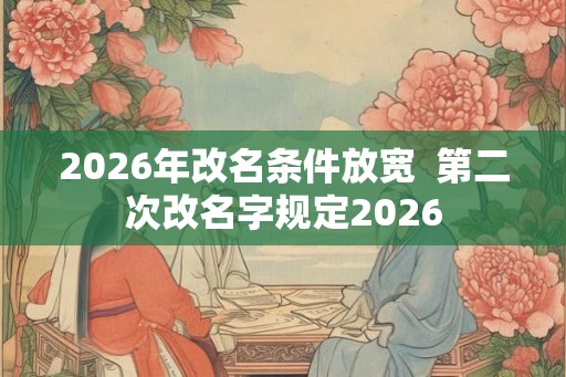 2026年改名条件放宽 第二次改名字规定2026 2026年改名条件放宽 第二次改名字规定2026