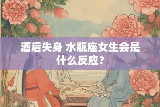 酒后失身 水瓶座女生会是什么反应？
