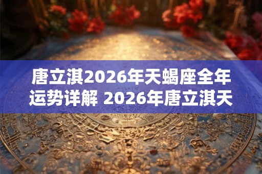 唐立淇2026年天蝎座全年运势详解 2026年唐立淇天蝎座运势如何