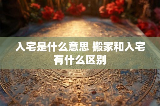 入宅是什么意思 搬家和入宅有什么区别 入宅是什么意思 搬家和入宅有什么区别