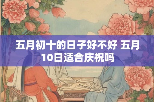 五月初十的日子好不好 五月10日适合庆祝吗